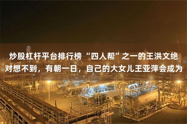炒股杠杆平台排行榜 “四人帮”之一的王洪文绝对想不到,有朝一日,自己的大女儿王亚萍会成为