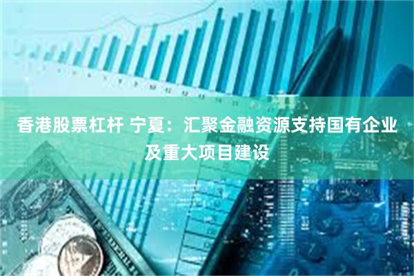香港股票杠杆 宁夏：汇聚金融资源支持国有企业及重大项目建设