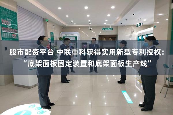 股市配资平台 中联重科获得实用新型专利授权:“底架面板固定装置和底架面板生产线”