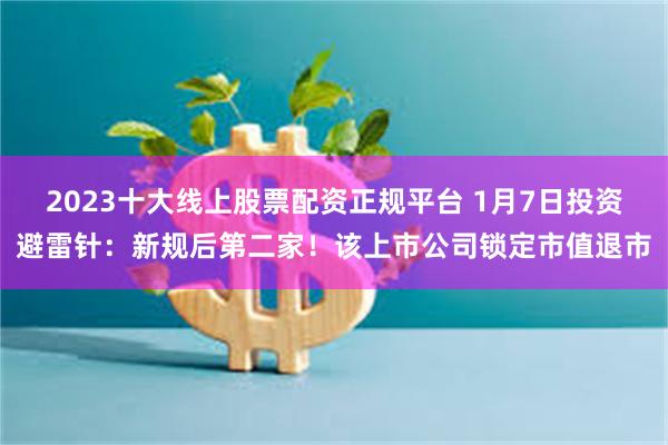 2023十大线上股票配资正规平台 1月7日投资避雷针:新规后第二家!该上市公司锁定市值退市