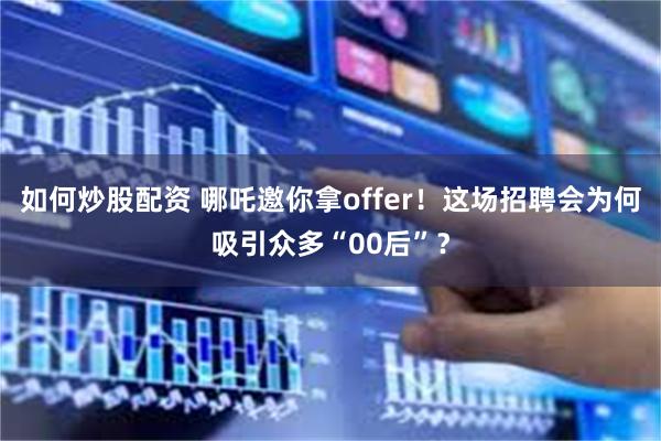 如何炒股配资 哪吒邀你拿offer!这场招聘会为何吸引众多“00后”?