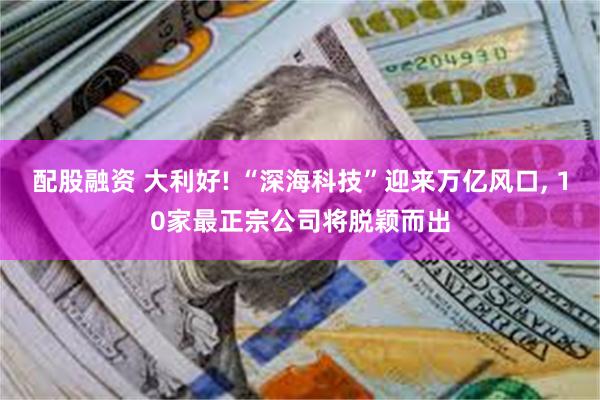 配股融资 大利好! “深海科技”迎来万亿风口, 10家最正宗公司将脱颖而出