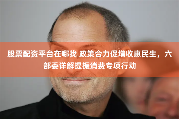 股票配资平台在哪找 政策合力促增收惠民生，六部委详解提振消费专项行动