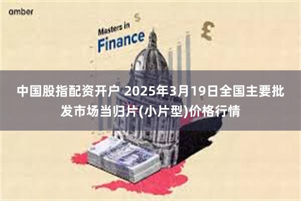 中国股指配资开户 2025年3月19日全国主要批发市场当归片(小片型)价格行情