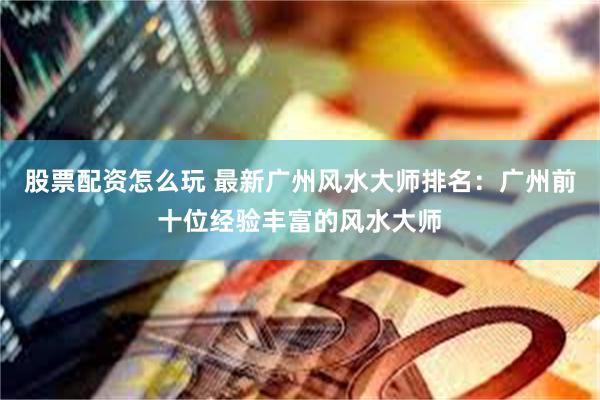 股票配资怎么玩 最新广州风水大师排名：广州前十位经验丰富的风水大师