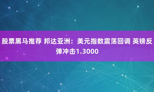 股票黑马推荐 邦达亚洲：美元指数震荡回调 英镑反弹冲击1.3000