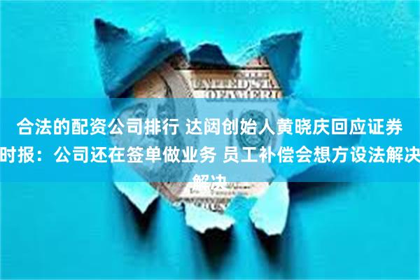 合法的配资公司排行 达闼创始人黄晓庆回应证券时报：公司还在签单做业务 员工补偿会想方设法解决