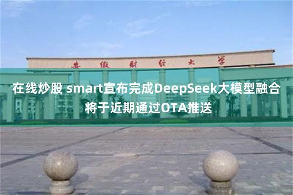 在线炒股 smart宣布完成DeepSeek大模型融合 将于近期通过OTA推送
