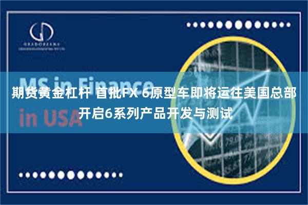 期货黄金杠杆 首批FX 6原型车即将运往美国总部 开启6系列产品开发与测试