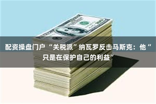 配资操盘门户 “关税派”纳瓦罗反击马斯克：他“只是在保护自己的利益”