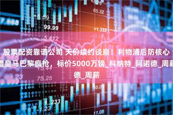 股票配资靠谱公司 天价续约谈崩！利物浦后防核心遭皇马巴黎疯抢，标价5000万镑_科纳特_阿诺德_周薪