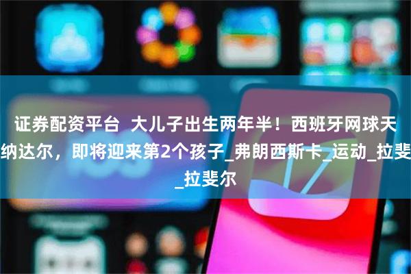 证券配资平台  大儿子出生两年半！西班牙网球天王纳达尔，即将迎来第2个孩子_弗朗西斯卡_运动_拉斐尔