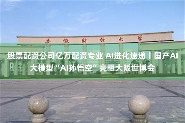 股票配资公司亿万配资专业 AI进化速递丨国产AI大模型“AI孙悟空”亮相大阪世博会