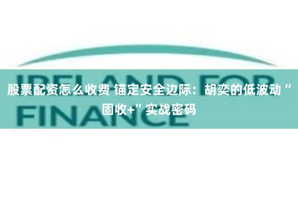 股票配资怎么收费 锚定安全边际：胡奕的低波动“固收+”实战密码