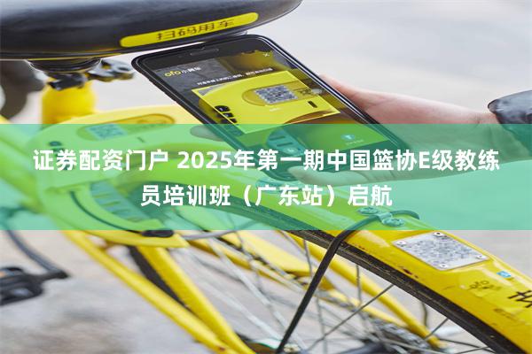 证券配资门户 2025年第一期中国篮协E级教练员培训班（广东站）启航