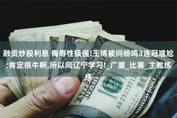 融资炒股利息 侮辱性极强!王博被问杨鸣3连冠尴尬:肯定很牛啊,所以向辽宁学习!_广厦_比赛_主教练