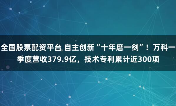 全国股票配资平台 自主创新“十年磨一剑”！万科一季度营收379.9亿，技术专利累计近300项