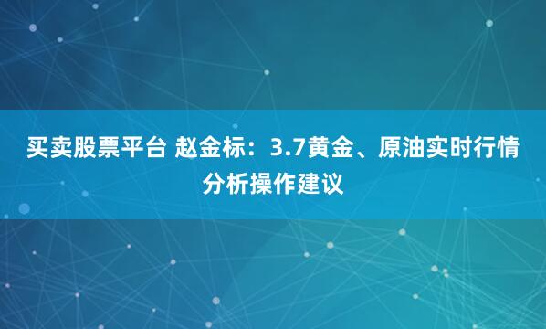 买卖股票平台 赵金标：3.7黄金、原油实时行情分析操作建议