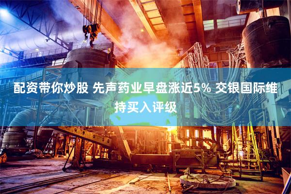配资带你炒股 先声药业早盘涨近5% 交银国际维持买入评级