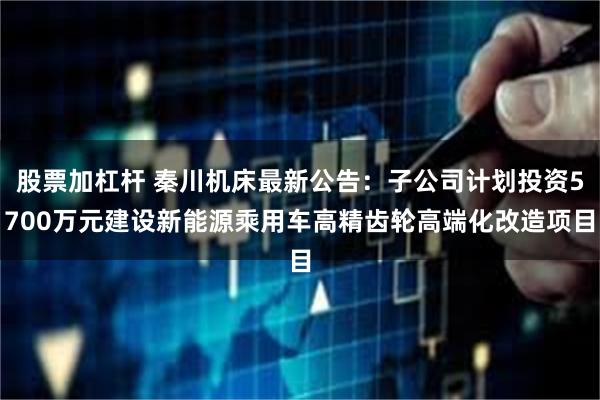 股票加杠杆 秦川机床最新公告：子公司计划投资5700万元建设新能源乘用车高精齿轮高端化改造项目