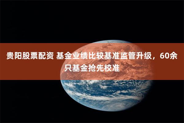 贵阳股票配资 基金业绩比较基准监管升级，60余只基金抢先校准