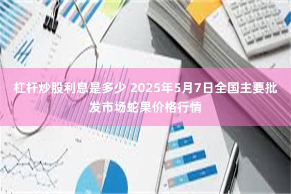 杠杆炒股利息是多少 2025年5月7日全国主要批发市场蛇果价格行情