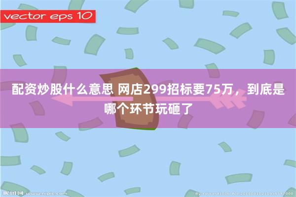 配资炒股什么意思 网店299招标要75万，到底是哪个环节玩砸了