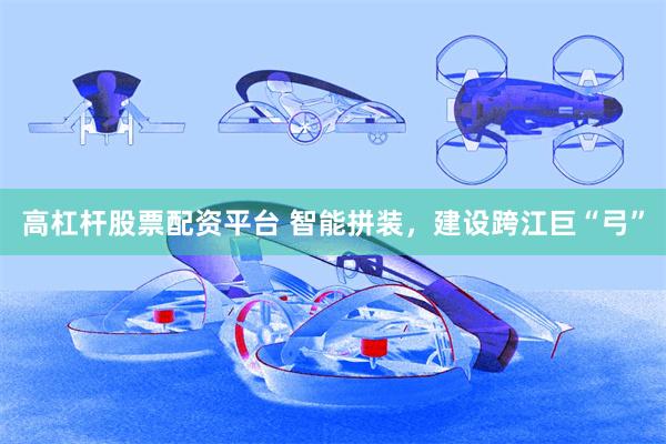 高杠杆股票配资平台 智能拼装，建设跨江巨“弓”