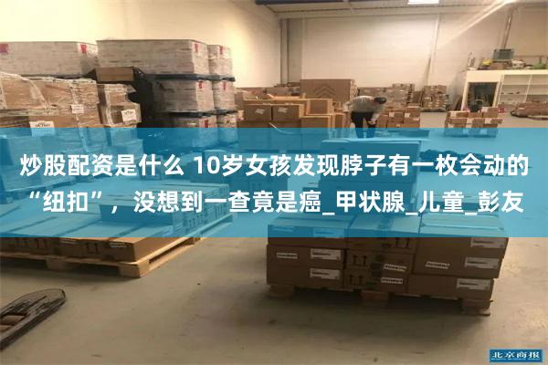 炒股配资是什么 10岁女孩发现脖子有一枚会动的“纽扣”，没想到一查竟是癌_甲状腺_儿童_彭友