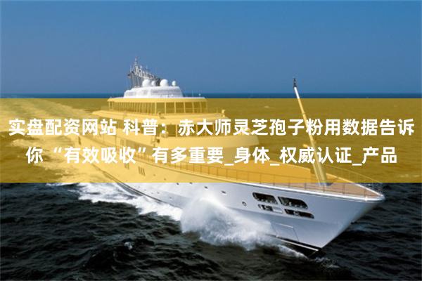 实盘配资网站 科普：赤大师灵芝孢子粉用数据告诉你 “有效吸收”有多重要_身体_权威认证_产品
