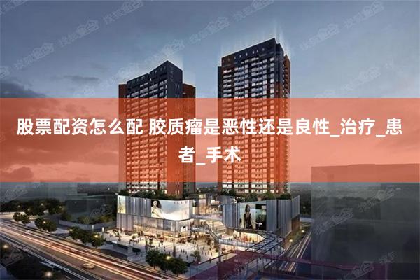 股票配资怎么配 胶质瘤是恶性还是良性_治疗_患者_手术