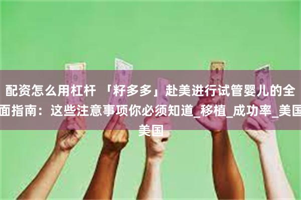 配资怎么用杠杆 「籽多多」赴美进行试管婴儿的全面指南：这些注意事项你必须知道_移植_成功率_美国