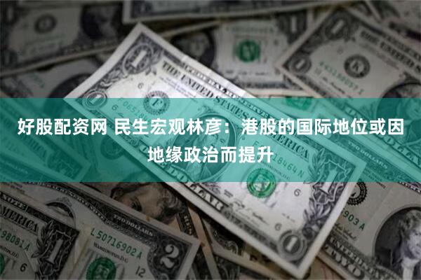 好股配资网 民生宏观林彦：港股的国际地位或因地缘政治而提升
