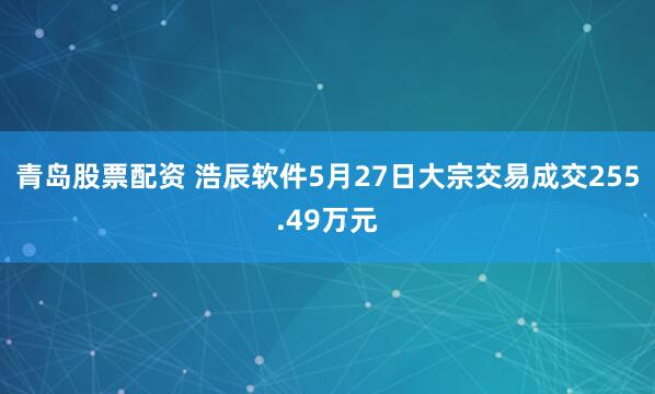 青岛股票配资 浩辰软件5月27日大宗交易成交255.49万元