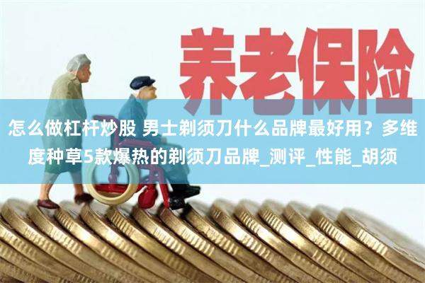 怎么做杠杆炒股 男士剃须刀什么品牌最好用?多维度种草5款爆热的剃须刀品牌_测评_性能_胡须