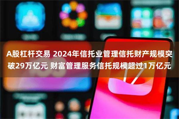 A股杠杆交易 2024年信托业管理信托财产规模突破29万亿元 财富管理服务信托规模超过1万亿元