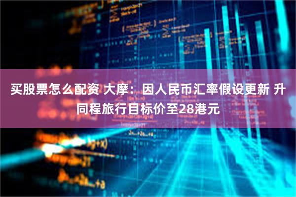 买股票怎么配资 大摩：因人民币汇率假设更新 升同程旅行目标价至28港元