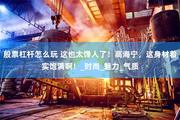 股票杠杆怎么玩 这也太馋人了！高海宁，这身材着实饱满啊！_时尚_魅力_气质