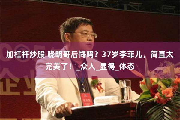 加杠杆炒股 晓明哥后悔吗？37岁李菲儿，简直太完美了！_众人_显得_体态