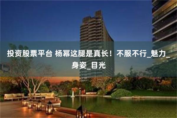 投资股票平台 杨幂这腿是真长！不服不行_魅力_身姿_目光