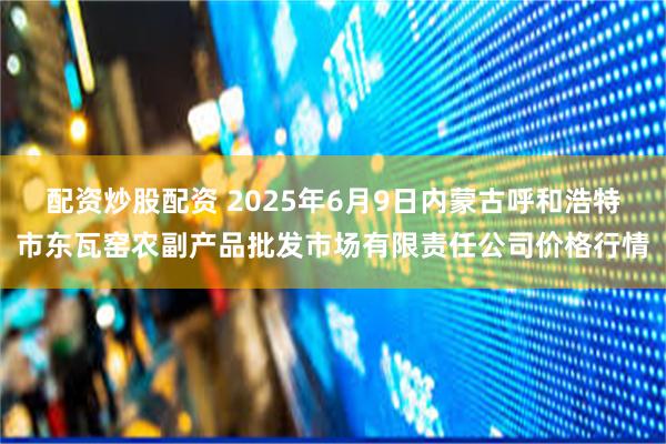 配资炒股配资 2025年6月9日内蒙古呼和浩特市东瓦窑农副产品批发市场有限责任公司价格行情