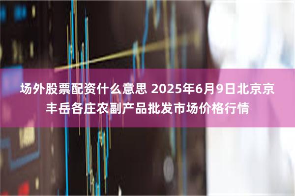 场外股票配资什么意思 2025年6月9日北京京丰岳各庄农副产品批发市场价格行情