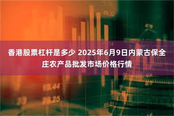 香港股票杠杆是多少 2025年6月9日内蒙古保全庄农产品批发市场价格行情