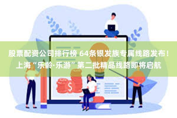 股票配资公司排行榜 64条银发族专属线路发布！上海“乐龄·乐游”第二批精品线路即将启航