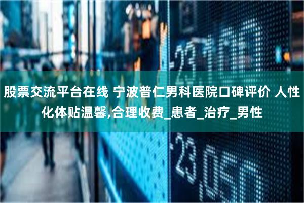 股票交流平台在线 宁波普仁男科医院口碑评价 人性化体贴温馨,合理收费_患者_治疗_男性