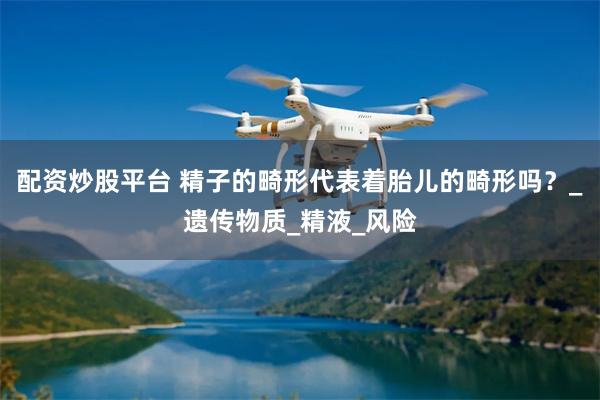 配资炒股平台 精子的畸形代表着胎儿的畸形吗？_遗传物质_精液_风险