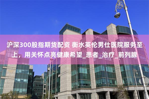 沪深300股指期货配资 衡水英伦男仕医院服务至上，用关怀点亮健康希望_患者_治疗_前列腺