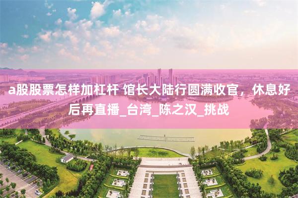 a股股票怎样加杠杆 馆长大陆行圆满收官，休息好后再直播_台湾_陈之汉_挑战