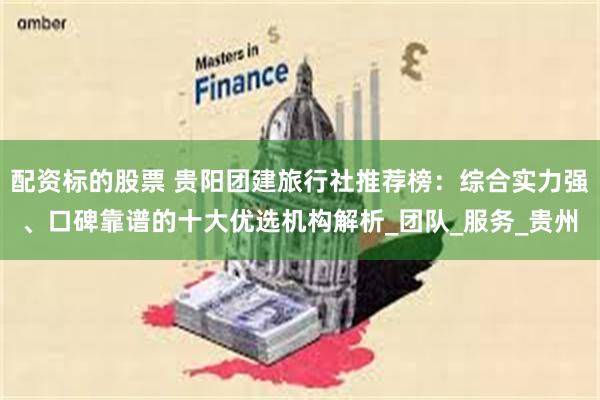 配资标的股票 贵阳团建旅行社推荐榜：综合实力强、口碑靠谱的十大优选机构解析_团队_服务_贵州