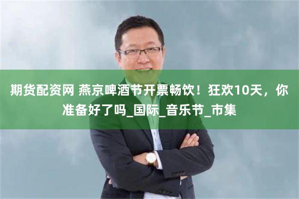 期货配资网 燕京啤酒节开票畅饮！狂欢10天，你准备好了吗_国际_音乐节_市集